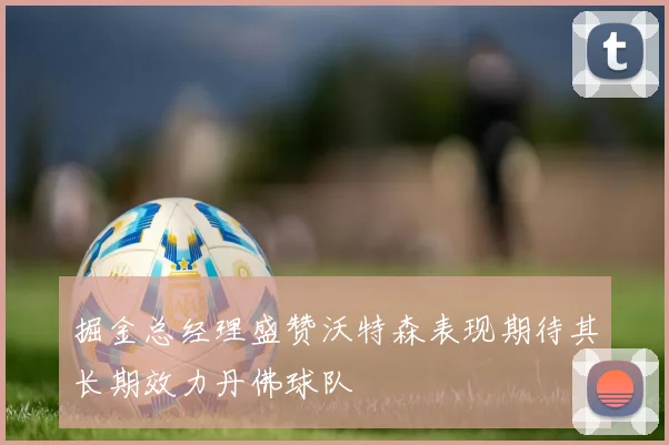 掘金总经理盛赞沃特森表现期待其长期效力丹佛球队