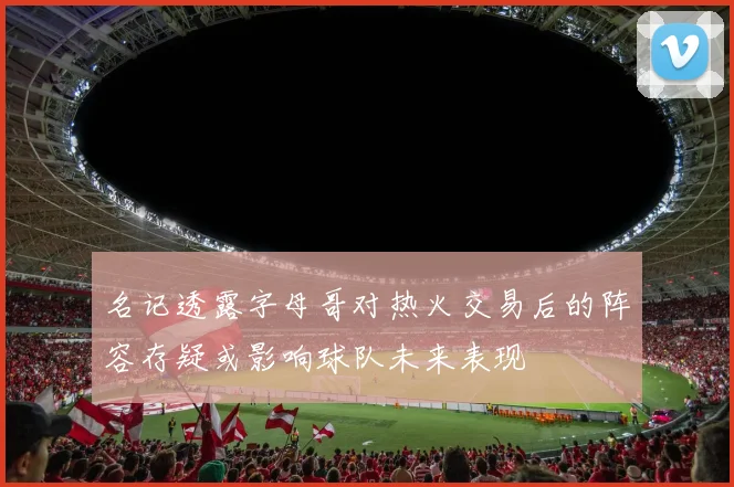 名记透露字母哥对热火交易后的阵容存疑或影响球队未来表现