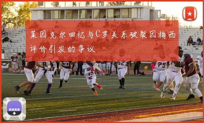 莱因克尔回忆与C罗关系破裂因梅西评价引发的争议