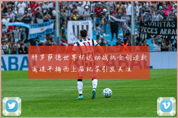 特罗萨德世界杯运动战机会创造新高追平梅西上届纪录引发关注