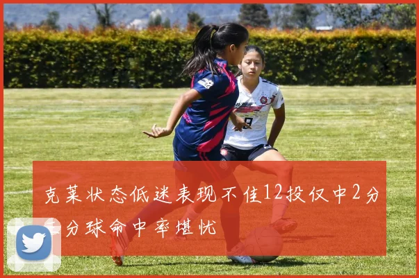 克莱状态低迷表现不佳12投仅中2分三分球命中率堪忧
