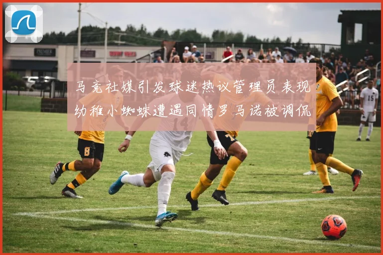 马竞社媒引发球迷热议管理员表现幼稚小蜘蛛遭遇同情罗马诺被调侃