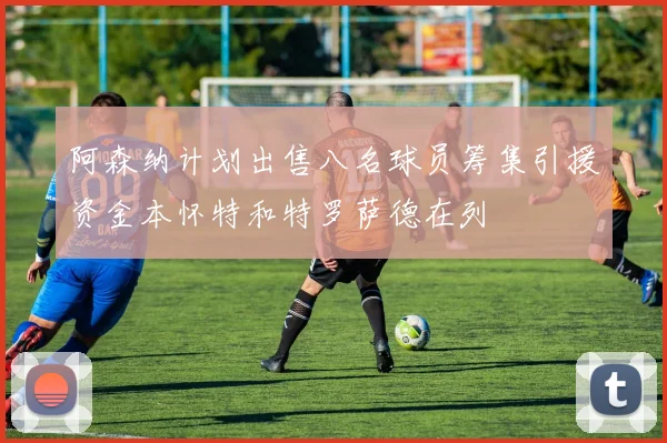阿森纳计划出售八名球员筹集引援资金本怀特和特罗萨德在列