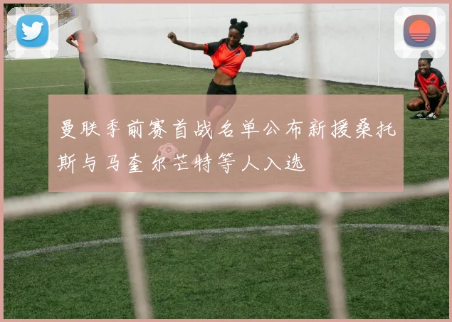 曼联季前赛首战名单公布新援桑托斯与马奎尔芒特等人入选