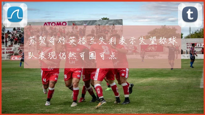 苏契奇对英格兰失利表示失望称球队表现仍然可圈可点