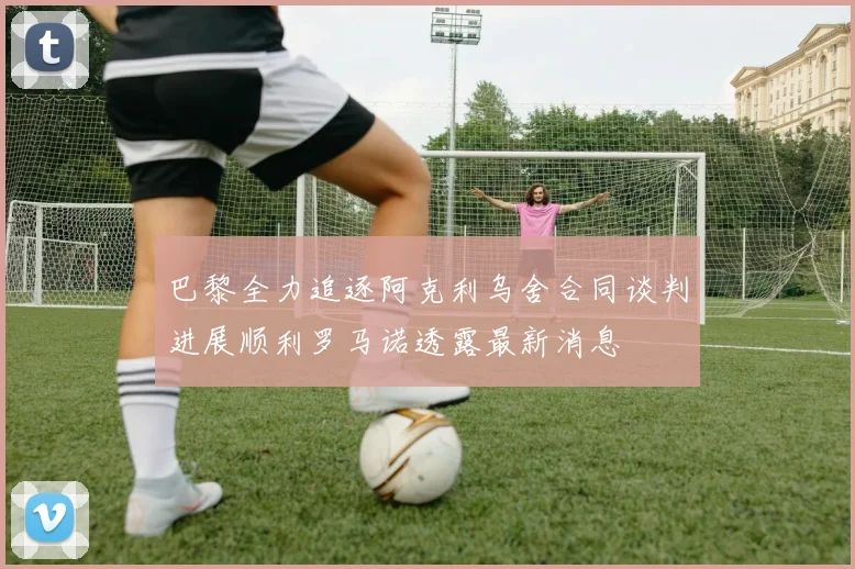 巴黎全力追逐阿克利乌舍合同谈判进展顺利罗马诺透露最新消息