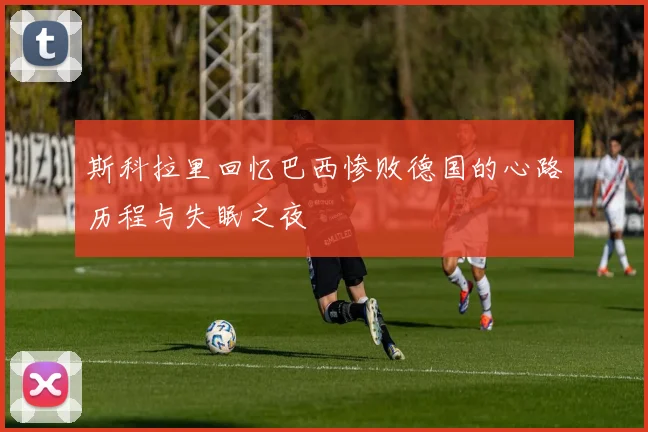 斯科拉里回忆巴西惨败德国的心路历程与失眠之夜