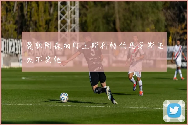 曼联阿森纳盯上斯科特伯恩茅斯坚决不卖他