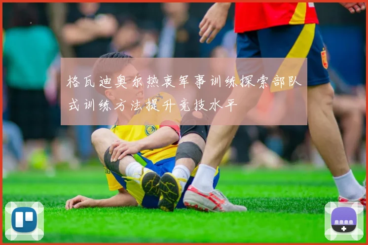 格瓦迪奥尔热衷军事训练探索部队式训练方法提升竞技水平