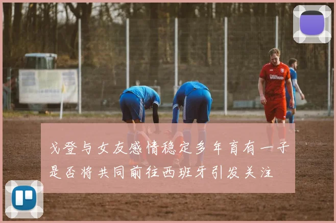 戈登与女友感情稳定多年育有一子是否将共同前往西班牙引发关注