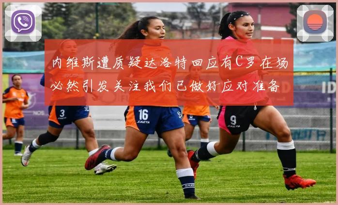 内维斯遭质疑达洛特回应有C罗在场必然引发关注我们已做好应对准备