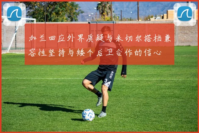 加兰回应外界质疑与米切尔搭档兼容性坚持与矮个后卫合作的信心