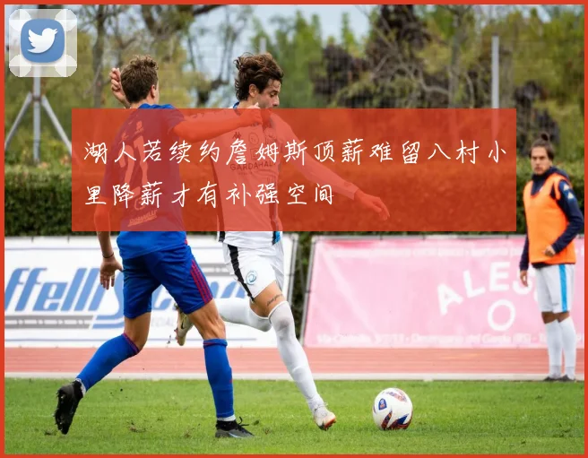 湖人若续约詹姆斯顶薪难留八村小里降薪才有补强空间