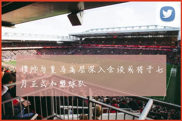 穆帅与皇马高层深入会谈或将于七月正式加盟球队