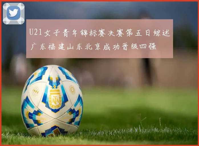U21女子青年锦标赛决赛第五日综述广东福建山东北京成功晋级四强
