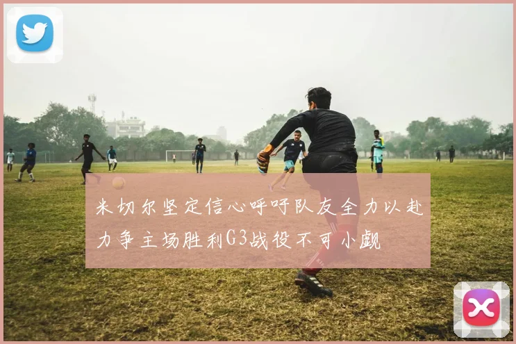 米切尔坚定信心呼吁队友全力以赴力争主场胜利G3战役不可小觑