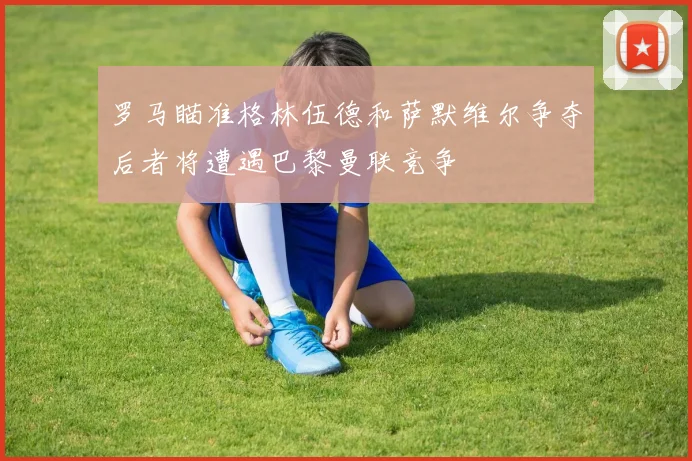 罗马瞄准格林伍德和萨默维尔争夺后者将遭遇巴黎曼联竞争