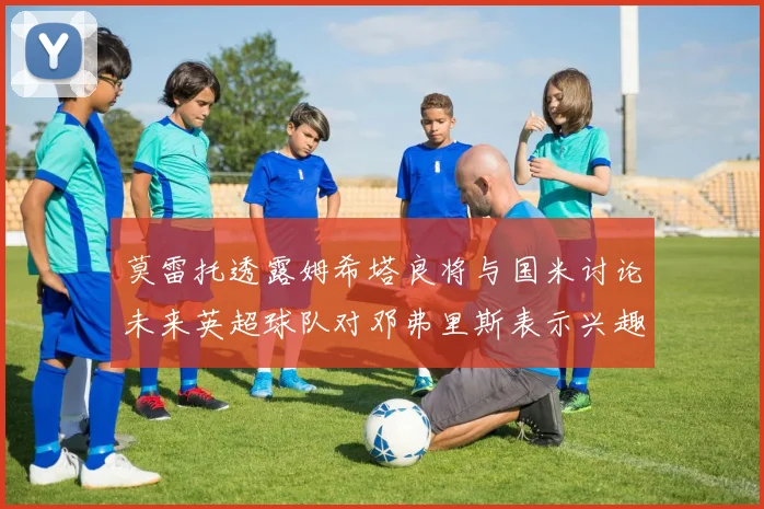 莫雷托透露姆希塔良将与国米讨论未来英超球队对邓弗里斯表示兴趣