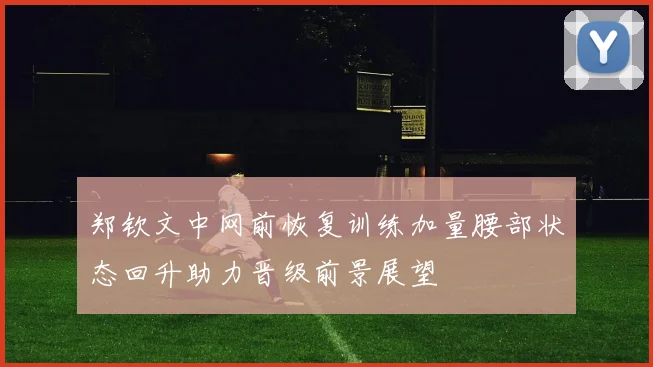 郑钦文中网前恢复训练加量腰部状态回升助力晋级前景展望