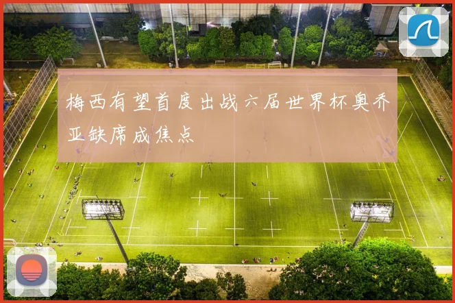 梅西有望首度出战六届世界杯奥乔亚缺席成焦点