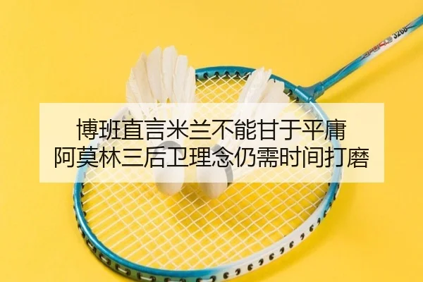 博班直言米兰不能甘于平庸 阿莫林三后卫理念仍需时间打磨 | kaiyun